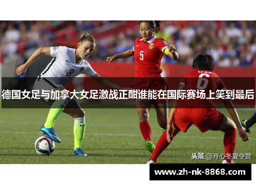 德国女足与加拿大女足激战正酣谁能在国际赛场上笑到最后