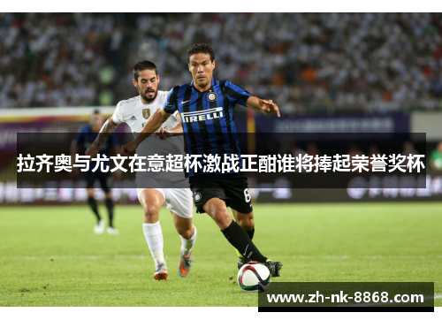 拉齐奥与尤文在意超杯激战正酣谁将捧起荣誉奖杯