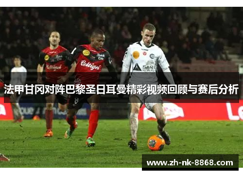法甲甘冈对阵巴黎圣日耳曼精彩视频回顾与赛后分析